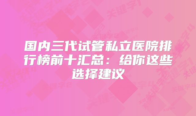 国内三代试管私立医院排行榜前十汇总：给你这些选择建议