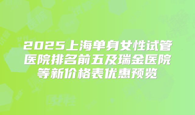 2025上海单身女性试管医院排名前五及瑞金医院等新价格表优惠预览