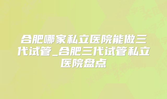 合肥哪家私立医院能做三代试管_合肥三代试管私立医院盘点