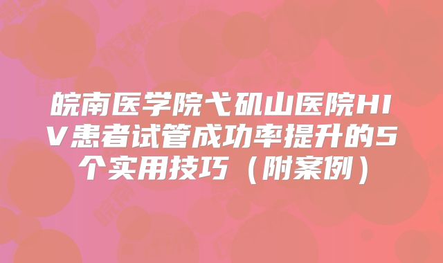 皖南医学院弋矶山医院HIV患者试管成功率提升的5个实用技巧（附案例）