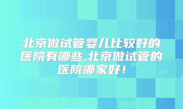 北京做试管婴儿比较好的医院有哪些,北京做试管的医院哪家好!