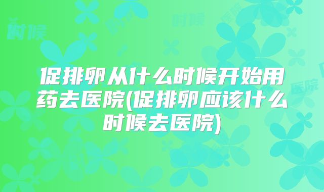 促排卵从什么时候开始用药去医院(促排卵应该什么时候去医院)
