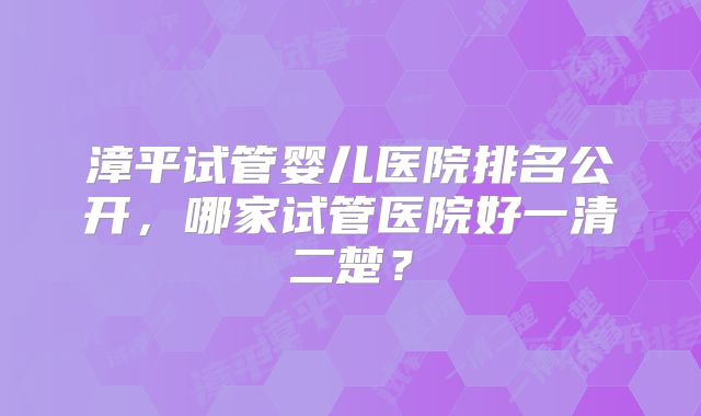 漳平试管婴儿医院排名公开,哪家试管医院好一清二楚?