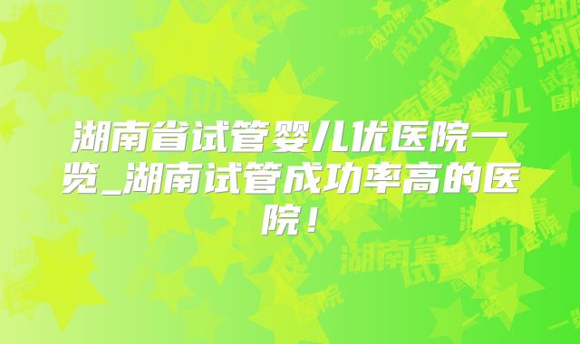 湖南省试管婴儿优医院一览_湖南试管成功率高的医院！