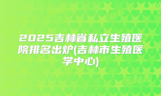 2025吉林省私立生殖医院排名出炉(吉林市生殖医学中心)