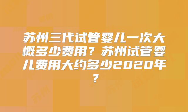 苏州三代试管婴儿一次大概多少费用？苏州试管婴儿费用大约多少2020年？