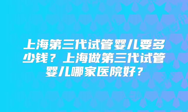 上海第三代试管婴儿要多少钱?上海做第三代试管婴儿哪家医院好?
