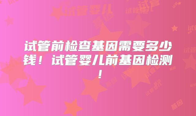 试管前检查基因需要多少钱！试管婴儿前基因检测！