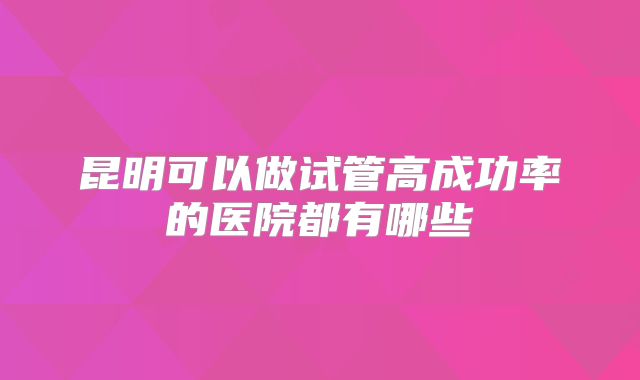 昆明可以做试管高成功率的医院都有哪些