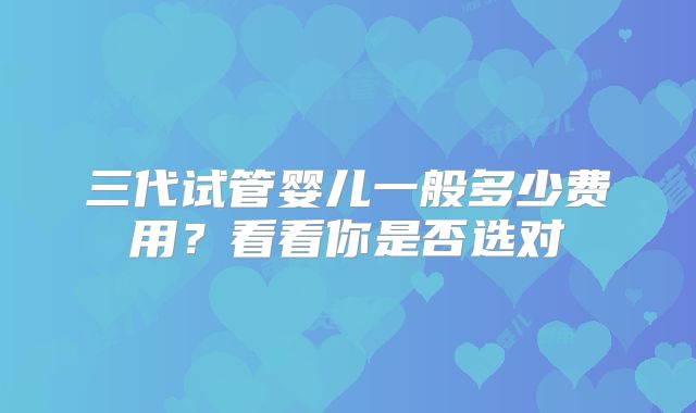 三代试管婴儿一般多少费用?看看你是否选对