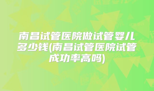 南昌试管医院做试管婴儿多少钱(南昌试管医院试管成功率高吗)