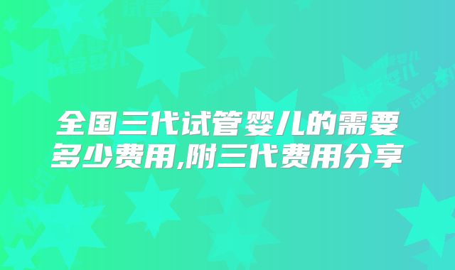 全国三代试管婴儿的需要多少费用,附三代费用分享