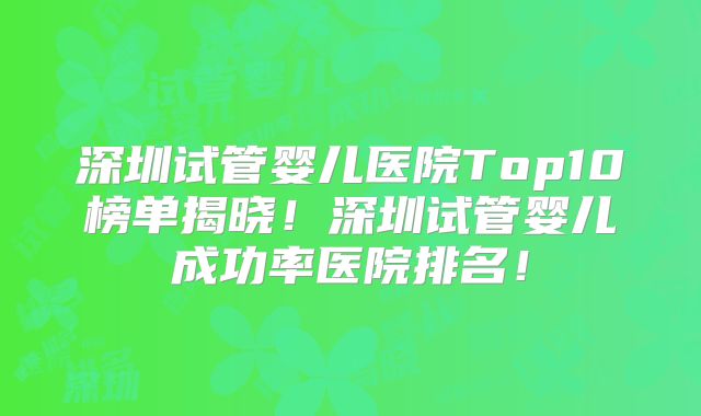深圳试管婴儿医院Top10榜单揭晓!深圳试管婴儿成功率医院排名!
