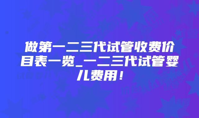 做第一二三代试管收费价目表一览_一二三代试管婴儿费用！