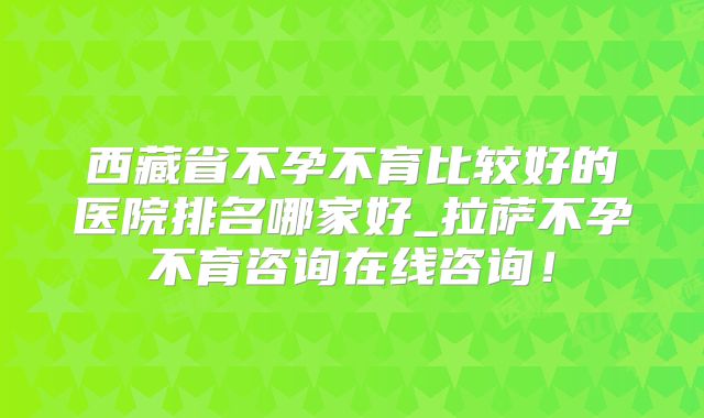 西藏省不孕不育比较好的医院排名哪家好_拉萨不孕不育咨询在线咨询!