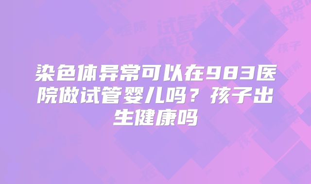 染色体异常可以在983医院做试管婴儿吗？孩子出生健康吗
