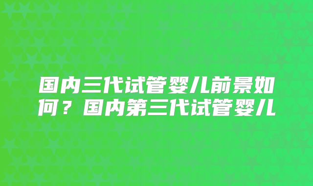 国内三代试管婴儿前景如何？国内第三代试管婴儿