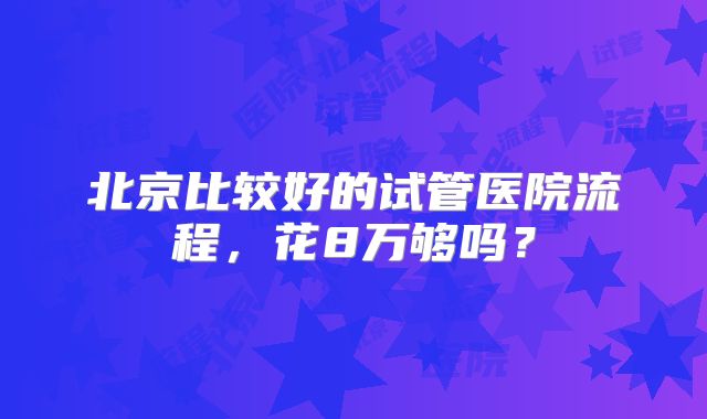 北京比较好的试管医院流程，花8万够吗？