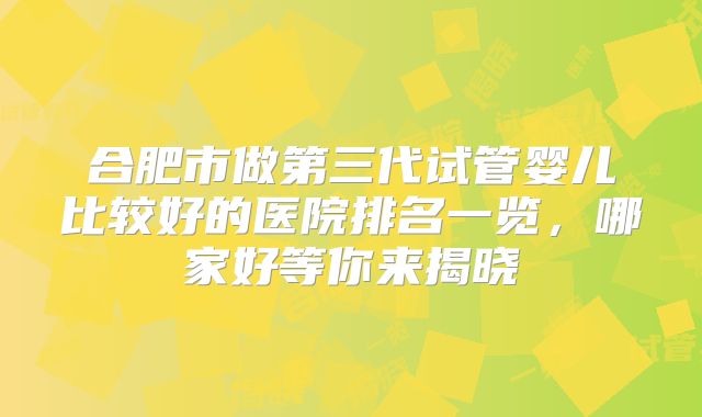 合肥市做第三代试管婴儿比较好的医院排名一览，哪家好等你来揭晓
