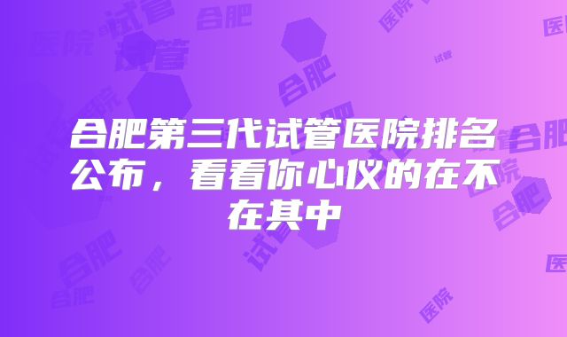 合肥第三代试管医院排名公布，看看你心仪的在不在其中