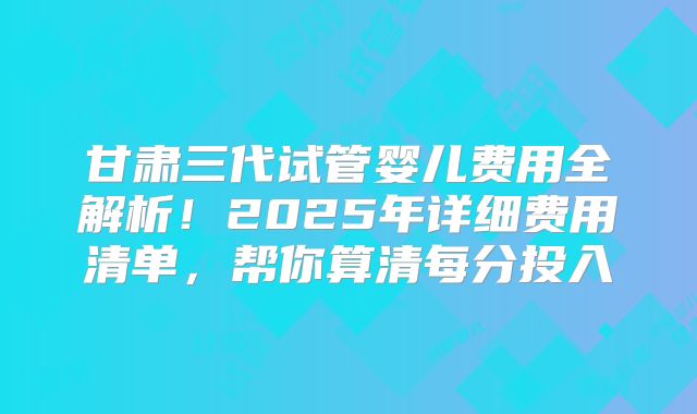 甘肃三代试管婴儿费用全解析！2025年详细费用清单，帮你算清每分投入