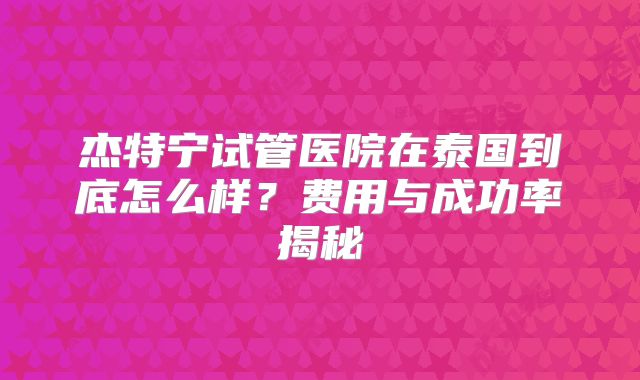 杰特宁试管医院在泰国到底怎么样?费用与成功率揭秘