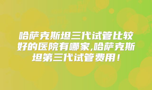 哈萨克斯坦三代试管比较好的医院有哪家,哈萨克斯坦第三代试管费用！