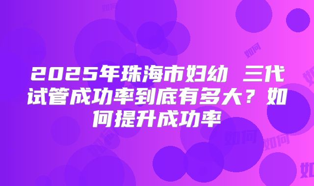 2025年珠海市妇幼 三代试管成功率到底有多大？如何提升成功率