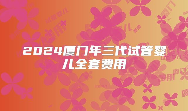 2024厦门年三代试管婴儿全套费用