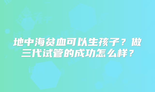 地中海贫血可以生孩子?做三代试管的成功怎么样?