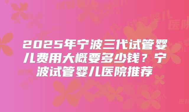2025年宁波三代试管婴儿费用大概要多少钱？宁波试管婴儿医院推荐