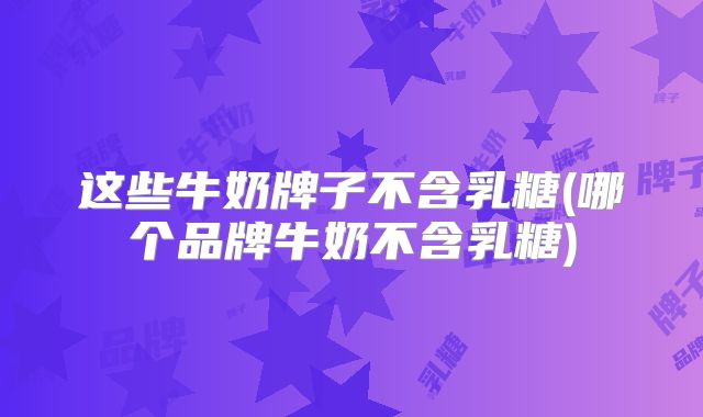 这些牛奶牌子不含乳糖(哪个品牌牛奶不含乳糖)