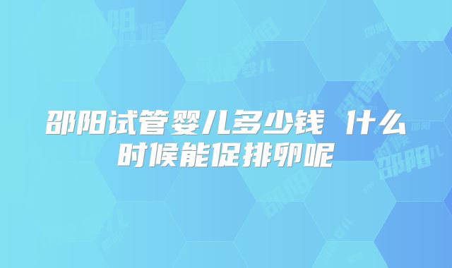 邵阳试管婴儿多少钱 什么时候能促排卵呢