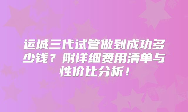 运城三代试管做到成功多少钱？附详细费用清单与性价比分析！