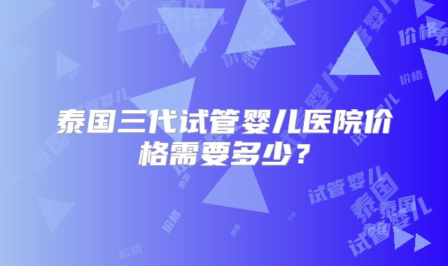 泰国三代试管婴儿医院价格需要多少？
