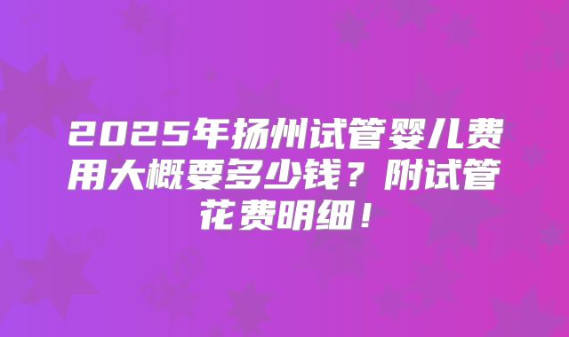 2025年扬州试管婴儿费用大概要多少钱?附试管花费明细!