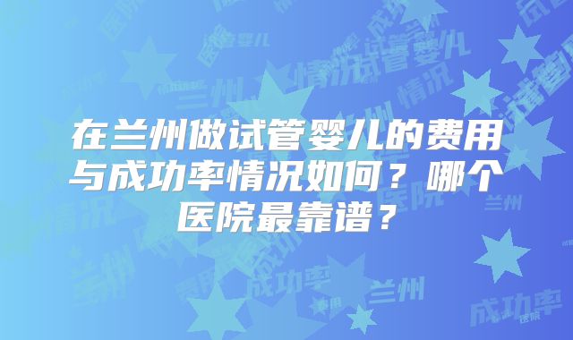 在兰州做试管婴儿的费用与成功率情况如何?哪个医院最靠谱?