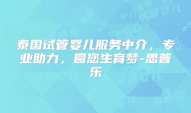 泰国试管婴儿服务中介,专业助力,圆您生育梦-思普乐