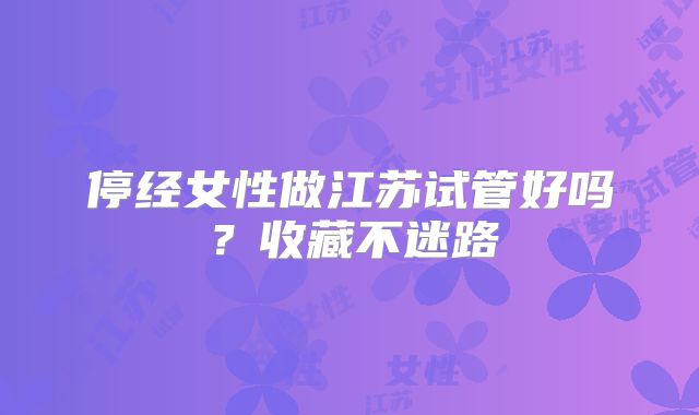 停经女性做江苏试管好吗？收藏不迷路