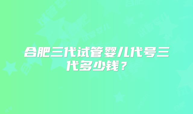 合肥三代试管婴儿代号三代多少钱?