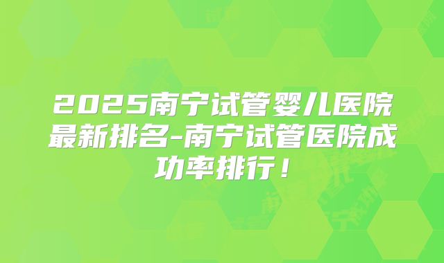 2025南宁试管婴儿医院最新排名-南宁试管医院成功率排行！