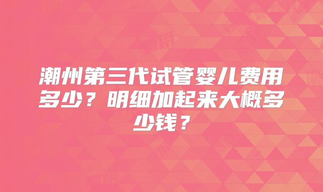 潮州第三代试管婴儿费用多少?明细加起来大概多少钱?