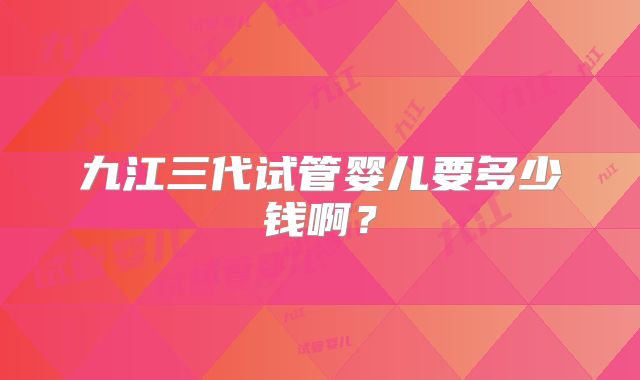 九江三代试管婴儿要多少钱啊？