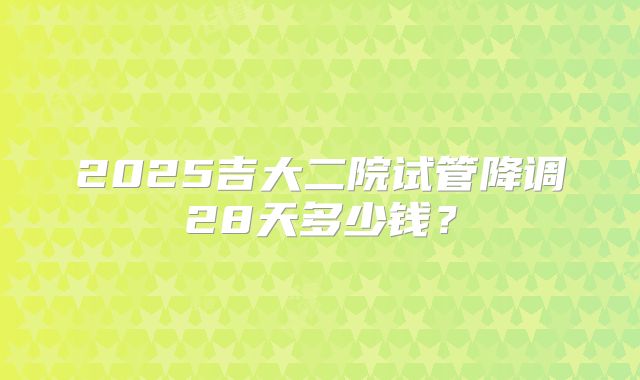 2025吉大二院试管降调28天多少钱？