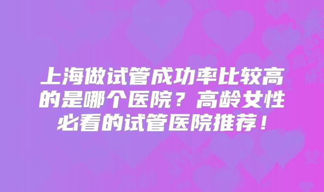上海做试管成功率比较高的是哪个医院？高龄女性必看的试管医院推荐！