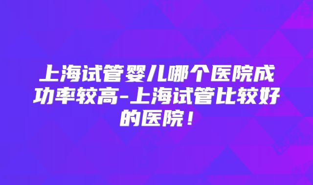 上海试管婴儿哪个医院成功率较高-上海试管比较好的医院！