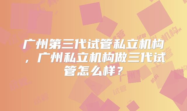 广州第三代试管私立机构，广州私立机构做三代试管怎么样？