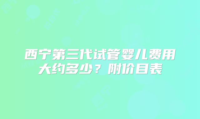 西宁第三代试管婴儿费用大约多少？附价目表