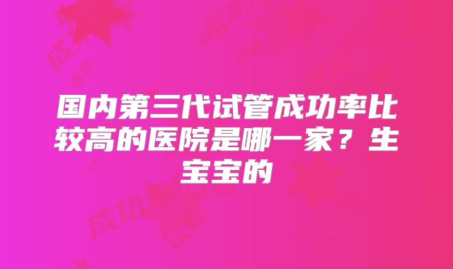 国内第三代试管成功率比较高的医院是哪一家?生宝宝的