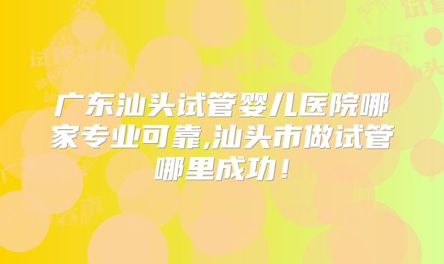 广东汕头试管婴儿医院哪家专业可靠,汕头市做试管哪里成功!